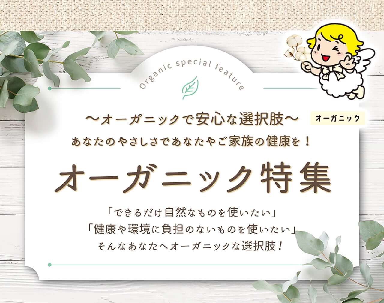 オーガニックで安心な選択肢 あなたのやさしさであなたやご家族の健康を！ オーガニック特集 「できる限り自然なものを使いたい」 「健康や環境に負担のまいものを使いたい」 そんなあなたへオーガニックな選択肢！